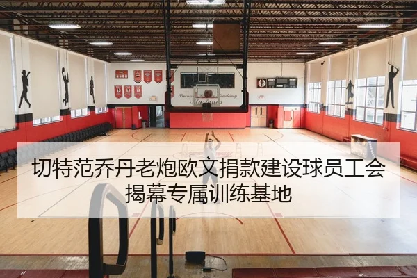 切特范乔丹老炮欧文捐款建设球员工会揭幕专属训练基地