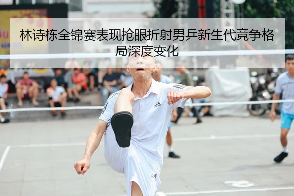 林诗栋全锦赛表现抢眼折射男乒新生代竞争格局深度变化